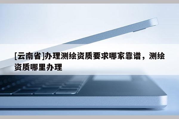 [云南省]办理测绘资质要求哪家靠谱，测绘资质哪里办理