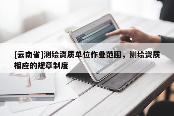 [云南省]测绘资质单位作业范围，测绘资质相应的规章制度