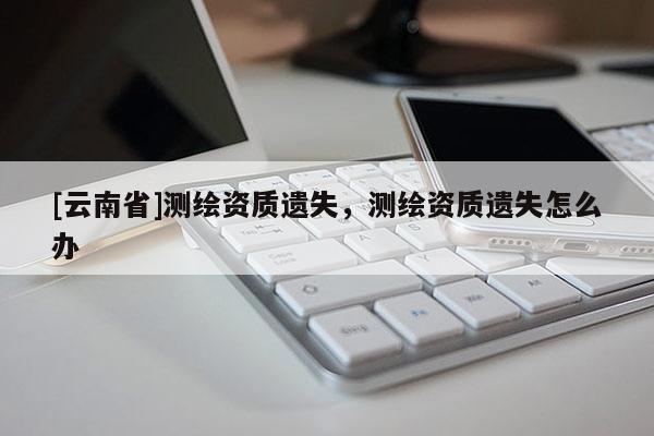 [云南省]测绘资质遗失，测绘资质遗失怎么办