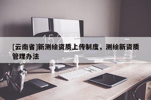 [云南省]新测绘资质上传制度，测绘新资质管理办法