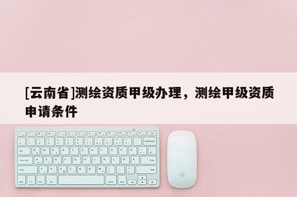 [云南省]测绘资质甲级办理，测绘甲级资质申请条件