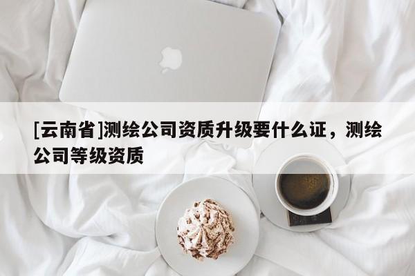 [云南省]测绘公司资质升级要什么证，测绘公司等级资质