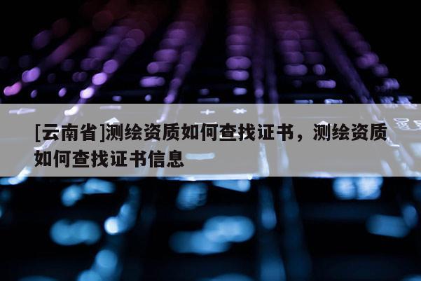 [云南省]测绘资质如何查找证书，测绘资质如何查找证书信息