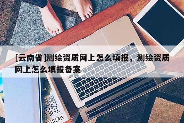 [云南省]测绘资质网上怎么填报，测绘资质网上怎么填报备案