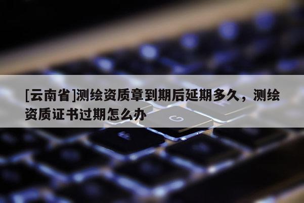 [云南省]测绘资质章到期后延期多久，测绘资质证书过期怎么办