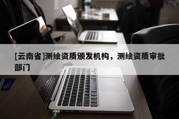 [云南省]测绘资质颁发机构，测绘资质审批部门