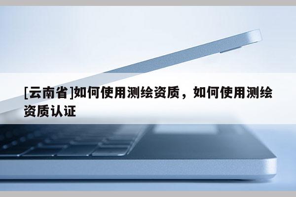 [云南省]如何使用测绘资质，如何使用测绘资质认证