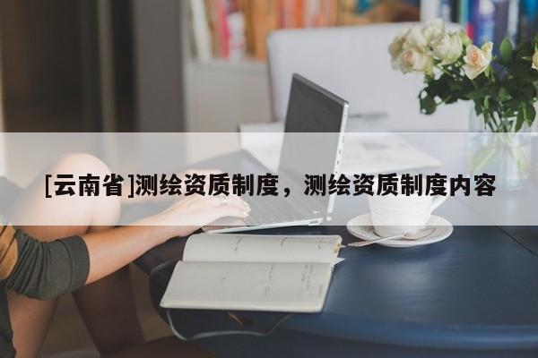 [云南省]测绘资质制度，测绘资质制度内容