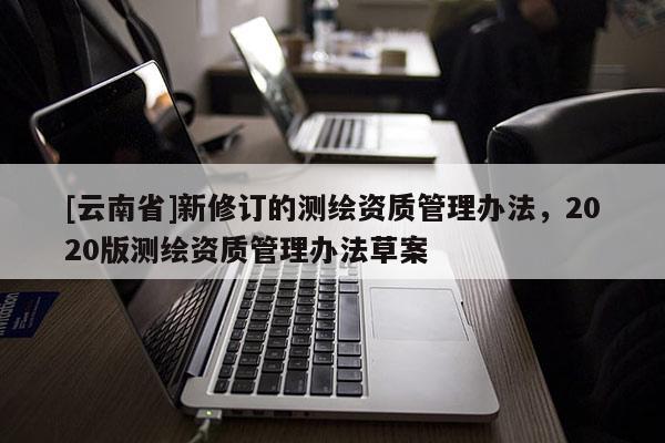 [云南省]新修订的测绘资质管理办法，2020版测绘资质管理办法草案