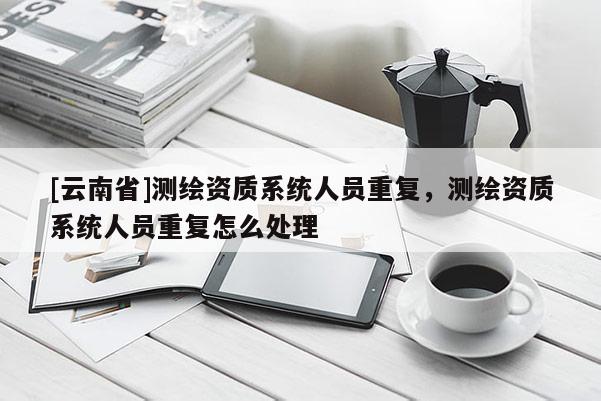 [云南省]测绘资质系统人员重复，测绘资质系统人员重复怎么处理