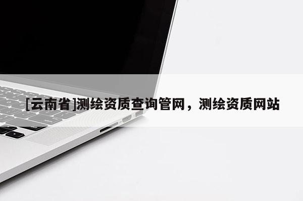 [云南省]测绘资质查询管网，测绘资质网站