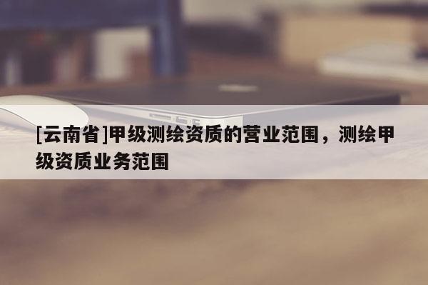 [云南省]甲级测绘资质的营业范围，测绘甲级资质业务范围