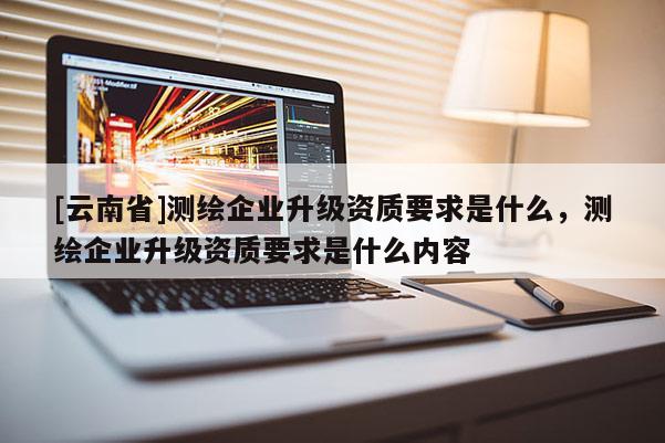 [云南省]测绘企业升级资质要求是什么，测绘企业升级资质要求是什么内容