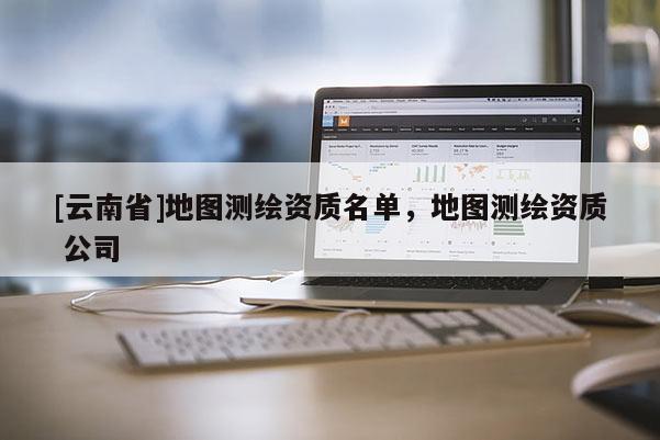 [云南省]地图测绘资质名单，地图测绘资质 公司