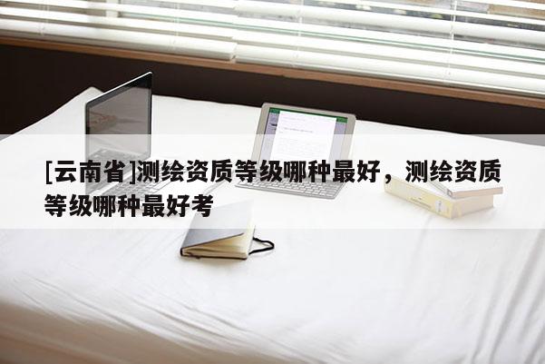 [云南省]测绘资质等级哪种最好，测绘资质等级哪种最好考