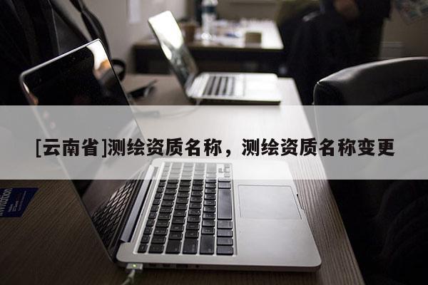 [云南省]测绘资质名称，测绘资质名称变更
