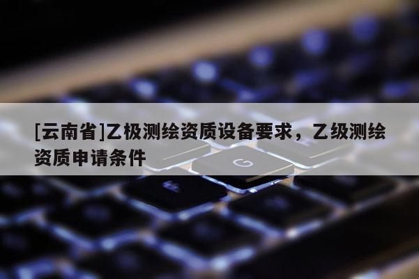 [云南省]乙极测绘资质设备要求，乙级测绘资质申请条件