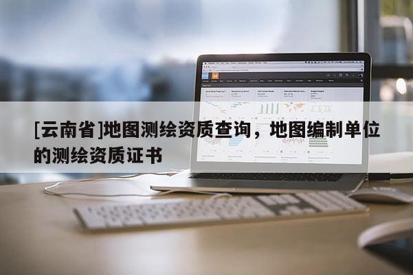 [云南省]地图测绘资质查询，地图编制单位的测绘资质证书