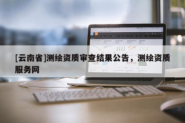 [云南省]测绘资质审查结果公告，测绘资质服务网