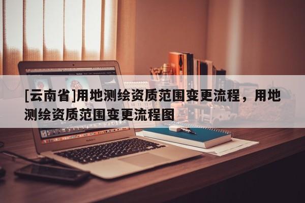 [云南省]用地测绘资质范围变更流程，用地测绘资质范围变更流程图