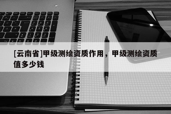 [云南省]甲级测绘资质作用，甲级测绘资质值多少钱