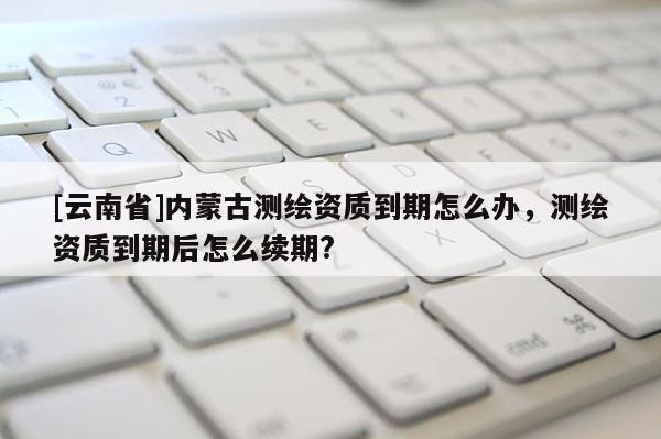[云南省]内蒙古测绘资质到期怎么办，测绘资质到期后怎么续期?