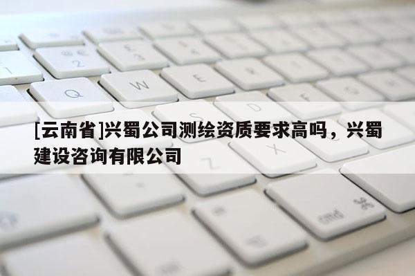 [云南省]兴蜀公司测绘资质要求高吗，兴蜀建设咨询有限公司