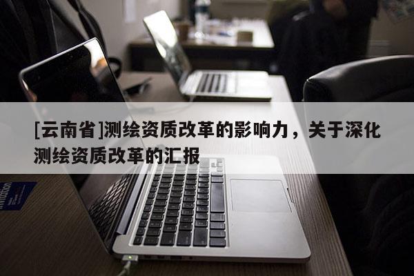 [云南省]测绘资质改革的影响力，关于深化测绘资质改革的汇报