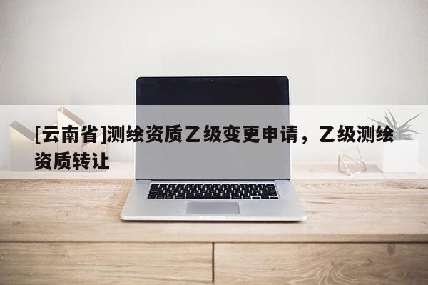 [云南省]测绘资质乙级变更申请，乙级测绘资质转让