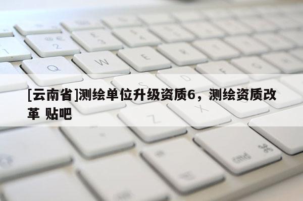 [云南省]测绘单位升级资质6，测绘资质改革 贴吧