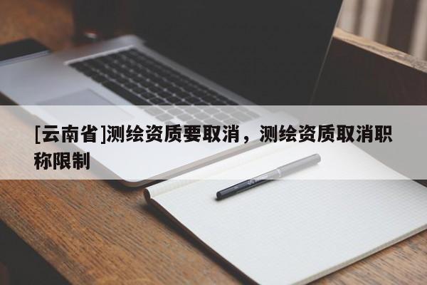 [云南省]测绘资质要取消，测绘资质取消职称限制