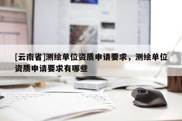 [云南省]测绘单位资质申请要求，测绘单位资质申请要求有哪些