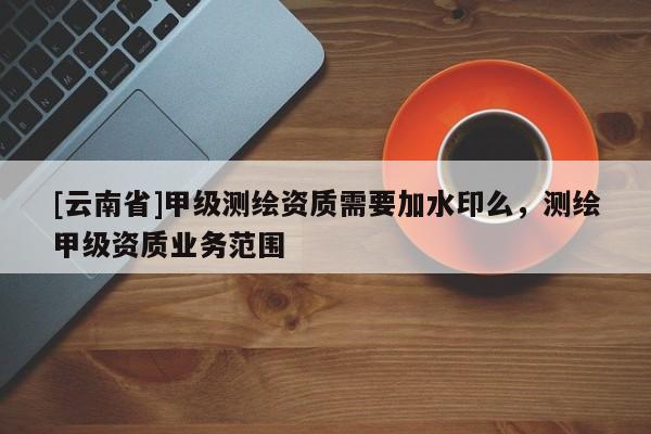 [云南省]甲级测绘资质需要加水印么，测绘甲级资质业务范围