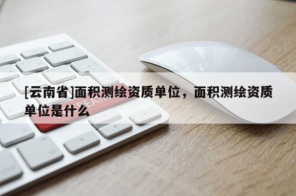 [云南省]面积测绘资质单位，面积测绘资质单位是什么