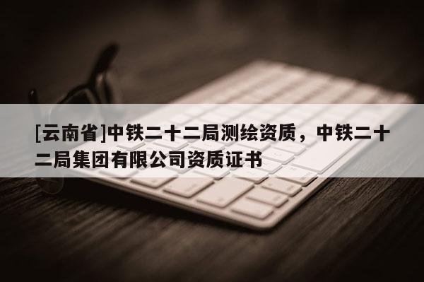 [云南省]中铁二十二局测绘资质，中铁二十二局集团有限公司资质证书