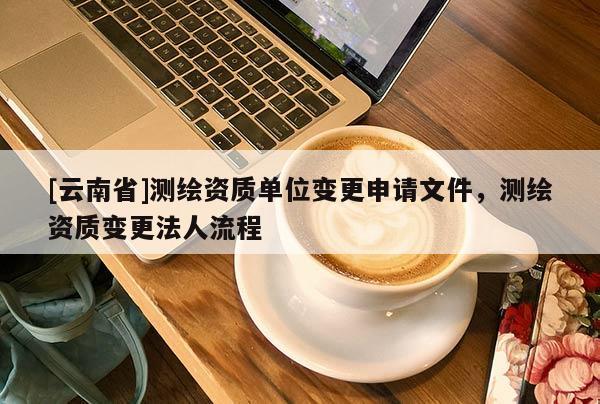 [云南省]测绘资质单位变更申请文件，测绘资质变更法人流程