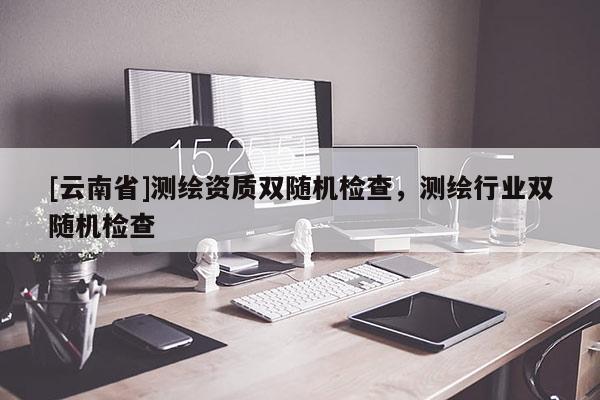 [云南省]测绘资质双随机检查，测绘行业双随机检查