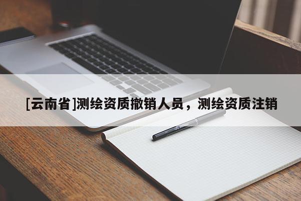 [云南省]测绘资质撤销人员，测绘资质注销