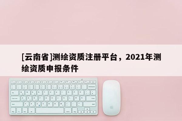 [云南省]测绘资质注册平台，2021年测绘资质申报条件