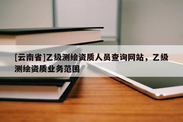 [云南省]乙级测绘资质人员查询网站，乙级测绘资质业务范围