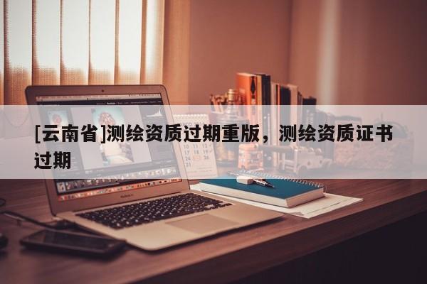 [云南省]测绘资质过期重版，测绘资质证书过期