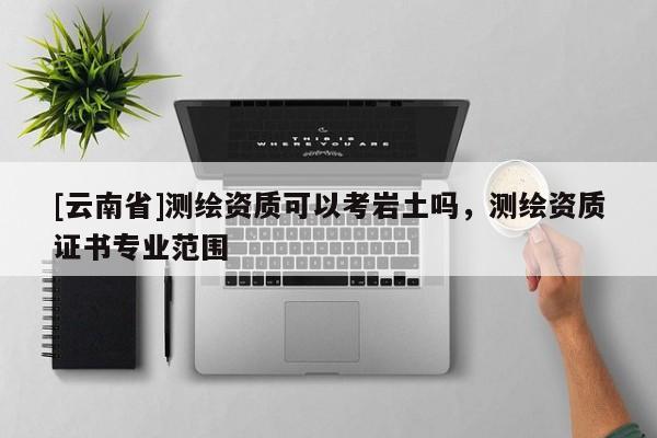 [云南省]测绘资质可以考岩土吗，测绘资质证书专业范围