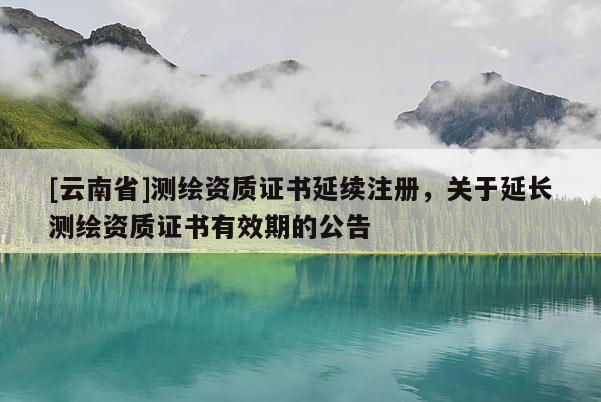 [云南省]测绘资质证书延续注册，关于延长测绘资质证书有效期的公告