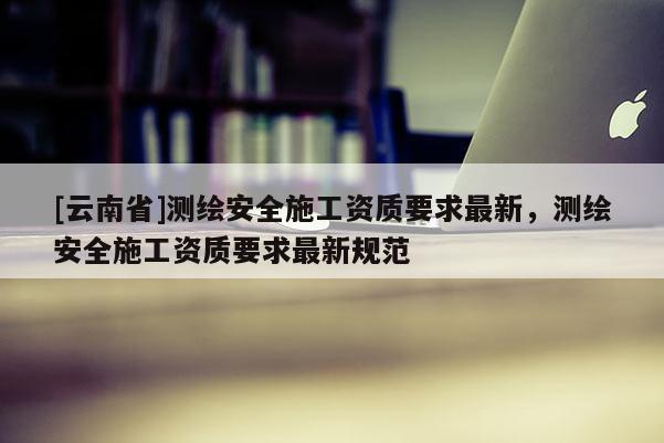 [云南省]测绘安全施工资质要求最新，测绘安全施工资质要求最新规范