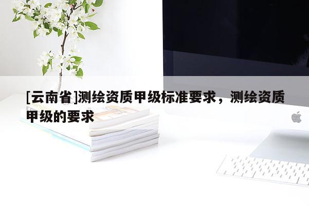 [云南省]测绘资质甲级标准要求，测绘资质甲级的要求