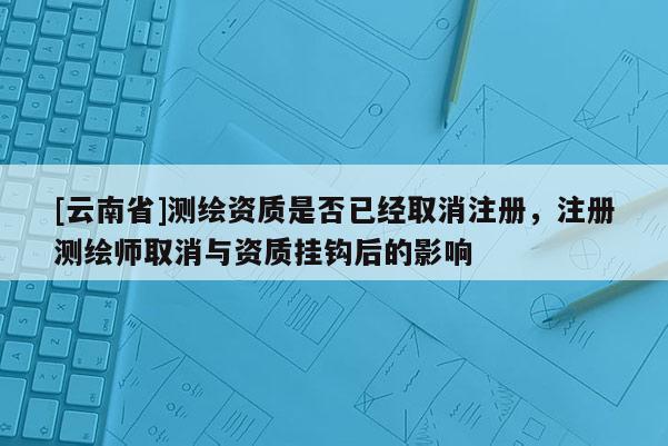 [云南省]测绘资质是否已经取消注册，注册测绘师取消与资质挂钩后的影响