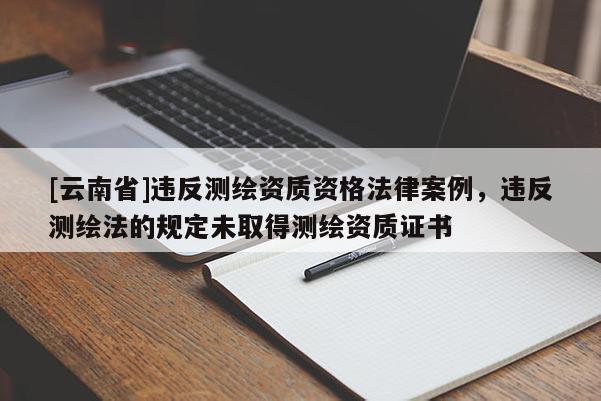 [云南省]违反测绘资质资格法律案例，违反测绘法的规定未取得测绘资质证书