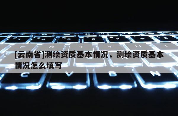 [云南省]测绘资质基本情况，测绘资质基本情况怎么填写