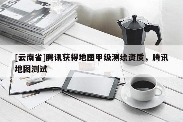 [云南省]腾讯获得地图甲级测绘资质，腾讯地图测试