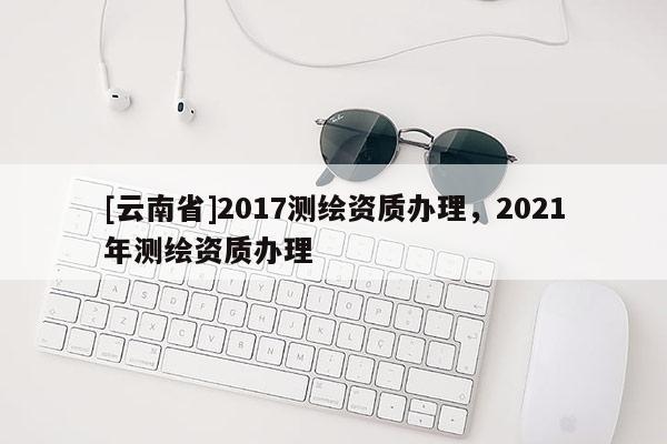 [云南省]2017测绘资质办理，2021年测绘资质办理